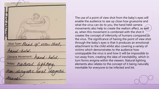 The use of a point of view shot from the baby's eyes will
enable the audience to see up close how gruesome and
what the virus can do to you, the hand held camera
movements also help to create the realism affect, as well
as, when this movement is combined with the shot it
creates the concept of inferiority of humans compared to
the virus. The significance of having the point of view shot
through the baby's eyes is that it produces an emotional
attachment to the child whilst also covering a variety of
victims which demonstrates to the audience how
unstoppable the virus is and how it will be impossible to
run away from, creating the idea of inevitability, which in
turn forms enigma within the viewers. Natural lighting
elements also relates to the concept of it being naturally
inevitable for everyone to be infected and bit.
 