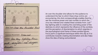An over the shoulder shot allows for the audience to
understand the fear to which these shop victims are
encountering, this shot correspondingly enables them to
see the immense power and vast number to which the
virus has infected and created these zombies from. Low
key lighting adds to creating this overriding power of the
darkness to which represents the influence of the zombies,
and the perception of disorientation to which reignites in
the psychological mind frame of these zombie figures.
Focus pull is a significant technique within this clip as it to
contributes towards creating disorientation and also helps
show the idea of being outnumbered.
 