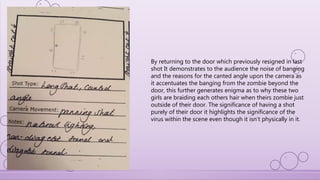 By returning to the door which previously resigned in last
shot It demonstrates to the audience the noise of banging
and the reasons for the canted angle upon the camera as
it accentuates the banging from the zombie beyond the
door, this further generates enigma as to why these two
girls are braiding each others hair when theirs zombie just
outside of their door. The significance of having a shot
purely of their door it highlights the significance of the
virus within the scene even though it isn’t physically in it.
 