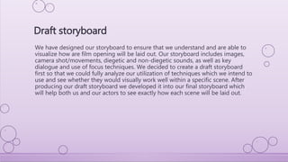We have designed our storyboard to ensure that we understand and are able to
visualize how are film opening will be laid out. Our storyboard includes images,
camera shot/movements, diegetic and non-diegetic sounds, as well as key
dialogue and use of focus techniques. We decided to create a draft storyboard
first so that we could fully analyze our utilization of techniques which we intend to
use and see whether they would visually work well within a specific scene. After
producing our draft storyboard we developed it into our final storyboard which
will help both us and our actors to see exactly how each scene will be laid out.
Draft storyboard
 
