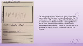 The sudden transition of a black out from the pervious
scene makes the title stand out as well as leaving the
audience on a cliff hanger so they will undoubtedly want
to watch more, what also makes the scene significant is
that its been the first still movement scene that the
audience have watched for a couple of minutes now so it
is more effective and creates a greater impact on the
viewers.
 