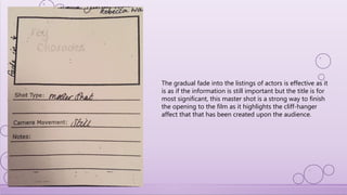 The gradual fade into the listings of actors is effective as it
is as if the information is still important but the title is for
most significant, this master shot is a strong way to finish
the opening to the film as it highlights the cliff-hanger
affect that that has been created upon the audience.
 