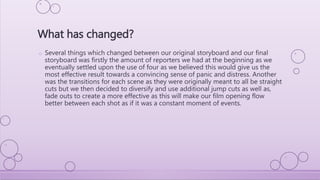 o Several things which changed between our original storyboard and our final
storyboard was firstly the amount of reporters we had at the beginning as we
eventually settled upon the use of four as we believed this would give us the
most effective result towards a convincing sense of panic and distress. Another
was the transitions for each scene as they were originally meant to all be straight
cuts but we then decided to diversify and use additional jump cuts as well as,
fade outs to create a more effective as this will make our film opening flow
better between each shot as if it was a constant moment of events.
What has changed?
 