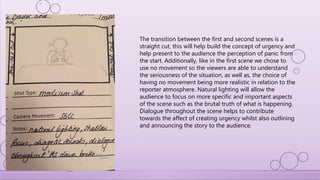 The transition between the first and second scenes is a
straight cut, this will help build the concept of urgency and
help present to the audience the perception of panic from
the start. Additionally, like in the first scene we chose to
use no movement so the viewers are able to understand
the seriousness of the situation, as well as, the choice of
having no movement being more realistic in relation to the
reporter atmosphere. Natural lighting will allow the
audience to focus on more specific and important aspects
of the scene such as the brutal truth of what is happening.
Dialogue throughout the scene helps to contribute
towards the affect of creating urgency whilst also outlining
and announcing the story to the audience.
 