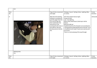 Cut
Shot
No.
8
Type of shot,movement
and angle.
Mid shotof DI Harding
takingan envelopeand
putsthe pagesfromthe
file intoherbag.She
thensubstitutes’the
documentsinthe
envelopeforthe onesin
the cabinet.She puts
the documentsintothe
file.
Dialogue.Sound. Setting.Colour.Lighting.Mise-
en-scene.
INT.Police Stationlate atnight.
Emptycorridor.
Low – keylighting.
Black shoes;blackblazer;blacktopor white
blouse.
Minimal make up.
Handheldtorchso the character can see whatshe
isdoingwithoutdrawingattentiontoherself. Asit
ishandhelditwill make itlookmore realisticwith
hernerves.
There isa score playingall the waythrough.
Frame
Duration
10 Second
Editingnotes
Cut
Shot
No.
Type of shot,movement
and angle.
Dialogue.Sound. Setting.Colour.Lighting.Mise-
en-scene.
Frame
Duration
 