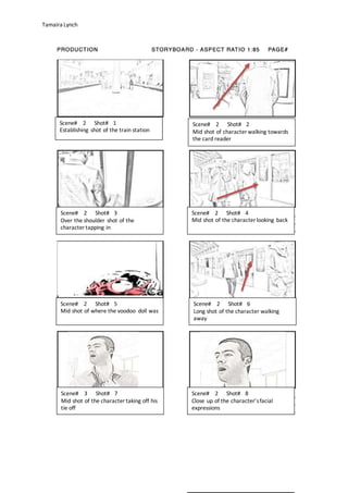 Tamaira Lynch
Scene# 2 Shot# 1
Establishing shot of the train station
Scene# 2 Shot# 2
Mid shot of character walking towards
the card reader
Scene# 2 Shot# 3
Over the shoulder shot of the
character tapping in
Scene# 2 Shot# 4
Mid shot of the character looking back
Scene# 2 Shot# 5
Mid shot of where the voodoo doll was
Scene# 2 Shot# 6
Long shot of the character walking
away
Scene# 3 Shot# 7
Mid shot of the character taking off his
tie off
Scene# 2 Shot# 8
Close up of the character’sfacial
expressions