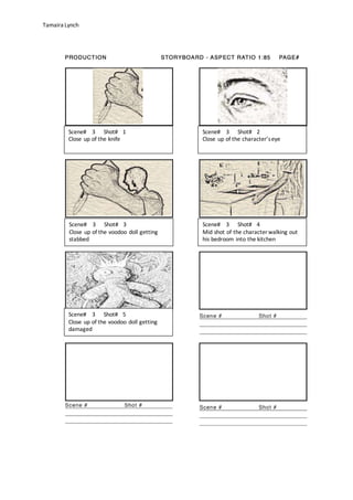 Tamaira Lynch
Scene# 3 Shot# 1
Close up of the knife
Scene# 3 Shot# 2
Close up of the character’seye
Scene# 3 Shot# 3
Close up of the voodoo doll getting
stabbed
Scene# 3 Shot# 4
Mid shot of the character walking out
his bedroom into the kitchen
Scene# 3 Shot# 5
Close up of the voodoo doll getting
damaged