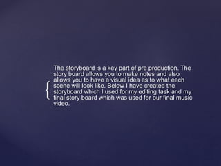 {
The storyboard is a key part of pre production. The
story board allows you to make notes and also
allows you to have a visual idea as to what each
scene will look like. Below I have created the
storyboard which I used for my editing task and my
final story board which was used for our final music
video.
 