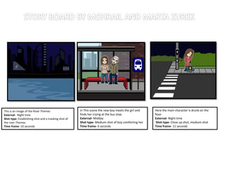 This is an image of the River Themes
External- Night time
Shot type- Establishing shot and a tracking shot of
the river Themes
Time frame- 10 seconds
In This scene the new boy meets the girl and
finds her crying at the bus stop.
External- Midday
Shot type- Medium shot of boy comforting her
Time frame- 6 seconds
Here the main character is drunk on the
floor
External- Night time
Shot type- Close up shot, medium shot
Time frame- 11 seconds
 