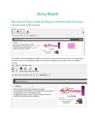 Story Board
Borrador de Página Web del Negocio Papelería Mis Princesas
En la primera sección secoloco lo siguiente:
*Sepretende mostrar ellogotipo delnegocio y un anuncio en que menciona lo que ofrece, es solo para hacer
el contacto visual. Y en la siguiente imagen semuestra más detalladoque artículos existen en el negocio.