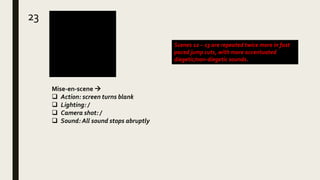 23
Mise-en-scene 
 Action: screen turns blank
 Lighting: /
 Camera shot: /
 Sound: All sound stops abruptly
Scenes 12 – 13 are repeated twice more in fast
paced jump cuts, with more accentuated
diegetic/non-diegetic sounds.
 