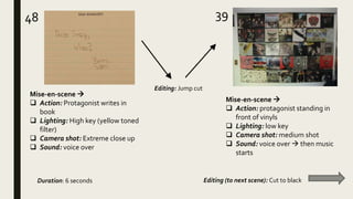 48 39
Mise-en-scene 
 Action: Protagonist writes in
book
 Lighting: High key (yellow toned
filter)
 Camera shot: Extreme close up
 Sound: voice over
Mise-en-scene 
 Action: protagonist standing in
front of vinyls
 Lighting: low key
 Camera shot: medium shot
 Sound: voice over  then music
starts
Editing: Jump cut
Duration: 6 seconds Editing (to next scene): Cut to black
 