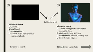 5150
Mise-en-scene 
 Action: protagonist is revealed in
unusual setting
 Lighting: lighting with gels
 Camera shot: medium close up shot
 Sound: music playing
Mise-en-scene 
 Action: /
 Lighting: /
 Camera shot: /
 Sound: music from previous
scene gets louder
Editing: Jump cut
Duration: 10 seconds Editing (to next scene): Fade
 