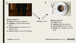 5 6
Mise-en-scene 
 Action: Protagonist walking
 Lighting: Low key (yellow toned
filter).
 Camera shot: from close up to 
Medium shot
 Sound: Diegetic sound of footsteps
Mise-en-scene 
 Action: None
 Lighting: High key lighting
 Camera shot: Bird’s eye-view
 Sound: Non- diegetic sound of
radio
Duration: 4 seconds Editing (to next scene): Jump cut
Editing: Jump Cut
 