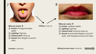 7 8
Mise-en-scene 
 Action: swallows tablet.
 Lighting: high key
 Camera shot: Extreme close-up
 Sound: accentuated diegetic sound of
‘gulp’, with background sound of radio.
Mise-en-scene 
 Action: Protagonist takes
tablet
 Lighting: High key
 Camera shot: Close up
 Sound: Non-diegetic sound of
radio.
Duration: 3 seconds
Editing: Jump cut
Editing (to next scene): Jump cut
 