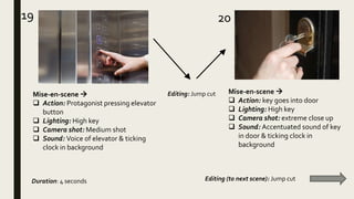 19 20
Mise-en-scene 
 Action: Protagonist pressing elevator
button
 Lighting: High key
 Camera shot: Medium shot
 Sound: Voice of elevator & ticking
clock in background
Mise-en-scene 
 Action: key goes into door
 Lighting: High key
 Camera shot: extreme close up
 Sound: Accentuated sound of key
in door & ticking clock in
background
Duration: 4 seconds Editing (to next scene): Jump cut
Editing: Jump cut
 