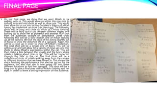 FINAL PAGE
• On our final page, we show that we want Mikah to be
walking with us. This would allow us within this one shot to
include long and mid shots as well as close ups. This would
then allow us to put into action Goodwin’s theory of Mikah
having her trademark on show (her piercings). The following
shots will be long and close up shots of Chrissy dancing.
These will be fairly quick cuts between different angles, one
looking up to show her as powerful and another POV shot
from the audiences straight on perspective. Other shots
following this will be a slow motion one of mikah looking
up at the camera. We like the idea of this being slightly out
of focus to show the distorted life of a ‘gangsta’. Again, this
will be a close up in order to show off Mikah's trademark.
The next shot will be a longer one of 8secs. This will be
within a car and will allow for a variety of close ups and mid
shots to show Mikah's expressions within the car. This will
then make a link between the visuals and the lyrics where
mikah is talking about ‘ride or die’. This will be connected
through the ‘ride’ in the car. The final shots will be a
collection of shots of mikah walking away from the camera
in different locations that we have filmed in. This shows like
she is finishing the performance that she has put on for the
audience, but also that she is now going off into these
different locations to find her ‘gangsta’. This shot will be a
long shot to give a final over view of Mikah clothing and her
style, in order to leave a lasting impression on the audience.
 