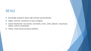 BEYAZ
 Bulunduğu yüzeylere düşen ışığı tümüyle yansıtmaktadır.
 Sağlık, temizlik, olumluluk ve barışı simgeler.
 Çeşitli kültürlerde: Yas tutmak, tanrısallık, evren, iyilik, bekaret, masumiyet,
adalet, zaferin sembolüdür.
 Yokluk, hiçlik olarak da kabul edilebilir.
 