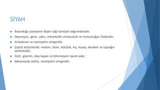 SİYAH
 Bulunduğu yüzeylere düşen ışığı tümüyle soğurmaktadır.
 Depresyon, gece, uyku, melankolik umutsuzluk ve mutsuzluğun ifadesidir.
 Aristokrasi ve resmiyetin simgesidir.
 Çeşitli kültürlerde: matem, ölüm, kötülük, kış, kuzey, bereket ve toprağın
sembolüdür.
 Gizli, gizemli, dışa kapalı ve bilinmeyeni işaret eder.
 Mekanlarda asillik, resmiyetin simgesidir.
 
