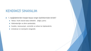 KENDİMİZİ SINAYALIM
 1. Aşağıdakilerden hangisi beyaz rengin özelliklerinden biridir?
 Yokluk, hiçlik olarak kabul edilebilir. (Doğru yanıt)
 Hükümdarlığın ve dinin sembolüdür.
 Sıcaklık, memnuniyet, verimlilik ve sıhhat ile ilişkilendirilir.
 Aristokrasi ve resmiyetin simgesidir.
 