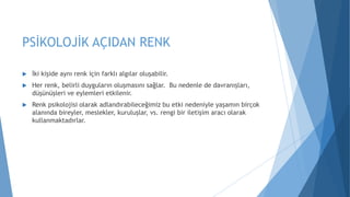 PSİKOLOJİK AÇIDAN RENK
 İki kişide aynı renk için farklı algılar oluşabilir.
 Her renk, belirli duyguların oluşmasını sağlar. Bu nedenle de davranışları,
düşünüşleri ve eylemleri etkilenir.
 Renk psikolojisi olarak adlandırabileceğimiz bu etki nedeniyle yaşamın birçok
alanında bireyler, meslekler, kuruluşlar, vs. rengi bir iletişim aracı olarak
kullanmaktadırlar.
 
