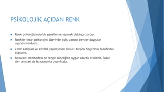 PSİKOLOJİK AÇIDAN RENK
 Renk psikolojisinde bir genelleme yapmak oldukça zordur.
 Renkler insan psikolojisi üzerinde çoğu zaman benzer duygular
uyandırmaktadır.
 Zihin kalıpları ve kimlilk yapılaşması sonucu birçok bilgi zihin tarafından
algılanır.
 Bilinçaltı istemeden de rengin niteliğine uygun olarak etkilenir. İnsan
davranışları da bu durumla uyumludur.
 