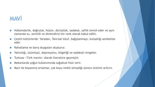 MAVİ
 Hükümdarlık, doğruluk, hüzün, dürüstlük, sadakat, saflık temsil eder ve aynı
zamanda su, serinlik ve dinlendirici bir renk olarak kabul edilir.
 Çeşitli kültürlerde: Yaradan, Tanrısal lütuf, bağışlanmayı, kutsallığı sembolize
eder.
 Rahatlama ve barış duyguları oluşturur.
 Yalnızlığı, üzüntüyü, depresyonu, bilgeliği ve sadakati simgeler.
 Turkuaz «Türk mavisi» olarak literatüre geçmiştir.
 Mekanlarda yoğun kullanımında soğukluk hissi verir.
 Mavi ile boyanmış ortamlar, çok koyu renkli olmadığı sürece üretimi arttırır.
 