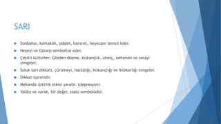 SARI
 Sonbahar, korkaklık, şiddet, hararet, heyecanı temsil eder.
 Neşeyi ve Güneşi sembolize eder.
 Çeşitli kültürler: Gözden düşme, kıskançlık, utanç, saltanatı ve sarayı
simgeler.
 Soluk sarı dikkati, çürümeyi, hastalığı, kıskançlığı ve hilekarlığı simgeler.
 Dikkat işaretidir.
 Mekanda ışıklılık etkisi yaratır. (depresyon)
 Yaldız ve varak, bir değer, statü sembolüdür.
 