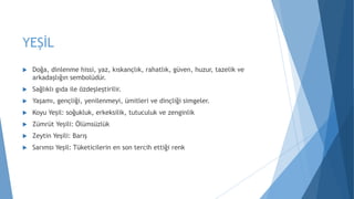 YEŞİL
 Doğa, dinlenme hissi, yaz, kıskançlık, rahatlık, güven, huzur, tazelik ve
arkadaşlığın sembolüdür.
 Sağlıklı gıda ile özdeşleştirilir.
 Yaşamı, gençliği, yenilenmeyi, ümitleri ve dinçliği simgeler.
 Koyu Yeşil: soğukluk, erkeksilik, tutuculuk ve zenginlik
 Zümrüt Yeşili: Ölümsüzlük
 Zeytin Yeşili: Barış
 Sarımsı Yeşil: Tüketicilerin en son tercih ettiği renk
 