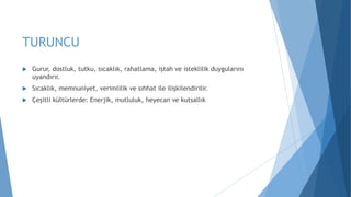 TURUNCU
 Gurur, dostluk, tutku, sıcaklık, rahatlama, iştah ve isteklilik duygularını
uyandırır.
 Sıcaklık, memnuniyet, verimlilik ve sıhhat ile ilişkilendirilir.
 Çeşitli kültürlerde: Enerjik, mutluluk, heyecan ve kutsallık
 