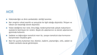 MOR
 Hükümdarlığın ve dinin sembolüdür. Asilliği tanımlar.
 Mor renginin ruhsal esenlik ve sonsuzluk ile ilgili olduğu düşünülür. İhtişam ve
lüksün son basamağı olarak düşünülür.
 Violet dediğimiz mor renk; Orta-Doğu medeniyetlerinde yüksek makamların
statülerini belirleyen bir renktir. Büyük din adamlarının ve devlet adamlarının
giyiminde kullanılır.
 Sadakat ve doğruluğun temsilcisi mavi ile, savaşın temsilcisi olan kırmızının
karışımından meydana gelir.
 Mavi ile uyumlu kullanılan mor, ölümün, kaderin, pişmanlığın, vefa, adalet ve
itidalin sembolü olarak görülmüştür.
 