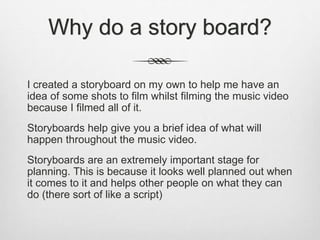 Why do a story board?
I created a storyboard on my own to help me have an
idea of some shots to film whilst filming the music video
because I filmed all of it.
Storyboards help give you a brief idea of what will
happen throughout the music video.
Storyboards are an extremely important stage for
planning. This is because it looks well planned out when
it comes to it and helps other people on what they can
do (there sort of like a script)
 