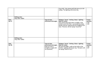 You truly”- the camera will then pan up to the
ceiling. The lighting will be low key.
Editing notes
Hazy filter added
Shot
No.57
Type of shot,
movement and angle.
Dialogue. Sound. Setting. Colour. Lighting.
Mise-en-scene.
The camera pans back down to Hollie in the
kitchen sat on the floor, surrounded by empty
bottles and her makeup will be smudged on her
face. The lyrics will be saying “stuck the”
Frame
duration
3.04-
3.05
Editing notes
Hazy filter added
Shot
No.58
Type of shot,
movement and angle.
Close up from a
straight on angle with
no movement.
Dialogue. Sound. Setting. Colour. Lighting.
Mise-en-scene.
We will see Hollie’s nails on the knife in the
kitchen. Lighting will be low key. The lyrics will
be saying “knife in first.”
Frame
duration
3.06-
3.07
 