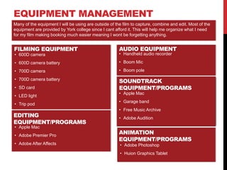 EQUIPMENT MANAGEMENT
FILMING EQUIPMENT
• 600D camera
• 600D camera battery
• 700D camera
• 700D camera battery
• SD card
• LED light
• Trip pod
AUDIO EQUIPMENT
Many of the equipment I will be using are outside of the film to capture, combine and edit. Most of the
equipment are provided by York college since I cant afford it. This will help me organize what I need
for my film making booking much easier meaning I wont be forgetting anything.
• Handheld audio recorder
• Boom Mic
• Boom pole
SOUNDTRACK
EQUIPMENT/PROGRAMS
• Apple Mac
• Garage band
• Free Music Archive
• Adobe Audition
EDITING
EQUIPMENT/PROGRAMS
• Apple Mac
• Adobe Premier Pro
• Adobe After Affects
SOUNDTRACK
EQUIPMENT/PROGRAMS
• Apple Mac
• Garage band
• Free Music Archive
• Adobe Audition
ANIMATION
EQUIPMENT/PROGRAMS
• Adobe Photoshop
• Huion Graphics Tablet
 