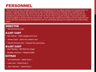 PERSONNEL
DIRECTOR
• Tahmid Ahmed (me)
There has been various changes during my time through planning such as casting changes and scrapped ideas. For
example I originally wanted Jake Greenwood to play as Seth Badgers but the difficulties with scheduling had me
looking for other actors thus Ben Senior took the role. I was also searching for a female to play the character that
operated the sound however after no luck I took the role. Since I there is a gender change, it has turned my target
audiences slightly as well has twisting some scenes. I would have also wanted extra people to be the equipment crew
but this will make scheduling more convoluted and with my cast already playing as an equipment crew makes things
easier.
A-LIST CAST
• Ben Senior – Seth badgers the host
• James Case – Zack the camera man
• Tahmid Ahmed (me) – Kayeed the sound guy
B-LIST CAST
• Dan Stables – Bill Neil the ranger
• Bradley Harrison – Masked Killer
EXTRAS
• Tom Eastwood – Dead body 1
• Luke ross – Dead body 2
• Jack Hickman – dead body 3
 
