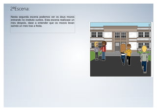 2ªEscena:
Nesta segunda escena podemos ver os dous mozos
entrando no instituto xuntos. Esta escena realízase un
mes despoi...