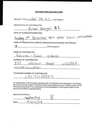 PROJEOT U
DESCRIPTIC CF CCNTRIBUTION
CONTR]BUTORS RELEASE FORM
n Project")
a{ 2-L1Ji
DATE OF FILMING/CONTRIBUTION
NAME OF PRODUCTION COMPANY/ORGANISATION RUNNING THE PROJECT
"the Company")
NAME OF CONTRIBUTOR
dh f}cce+rrbo{ g?$ aql'r-( $6}^,oot ,lecfu/et1^s"k
ADDRESS OF CONTRIBUTOR
o1 00 p_
TELEPHONE NUMBER OF CONTRIBUTOR
a2t33833
ln consideration of the Company agreeing that I contribute to and participate in the project,
the nature and the content of Which has been fully explained to me, I heieby consent to the
filming and recording of my contribr.rtion to and participation in the project suOlect to the
terms and conditions specified below.
Signed by Contributor
Dated
r*
f7
Z-'
tfr/rtn{ {nrtu^ %^pek ln r/4-
 