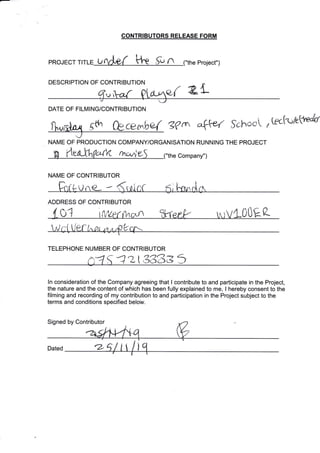 -:--
CONTRIBUTORS RELEASE FORM
n e Project")PROJECT T U
DESCRIPTION OF CONTRIBUTION
a,{ 2"L
[*Anx gth ft3cerbe-{ g?{e 4+ef $s}root , Gc[<'/ethp"k
1Ji
DATE OF FILMING/CONTRIBUTION
J
NAME OF PRODUCTION COMPANYiORGANISATION RUNNING THE PROJECT
rnsvrl Company")
NAME OF CONTRIBUTOR
ADDRESS OF CONTRIBUTOR
( 01 (v1LP!'{^c.^ rr,rVLO0Ea
az338e3
ln consideration of the Company agreeing that I contribute to and participate in the Projeet,
the nature and the content of which has been fully explained to me, I hereby consent to the
filming and recording of my contribution to and participation in the Project subject to the
terms and conditions specified below.
Signed by Contributor
TELEPHONE NUMBER OF CONTRIBUTOR
Dated
'{
r-zr/ I
 