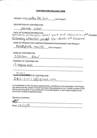 PROJECT
DESCRIPTION OF CONTRIBUTION
CONTRIBUTORS RELEASE FORM
Project")
-DATE OF FILMING/CONTRIBUTIO
omona-o1 g*i6{La}2:
N
sehoo L
ba-rd *rrd LL6'S {CIoA- Z"dt- 7rrem*,l
ilq * WY*Zr"L peceorve{0cun
NAME OF PRODUCTION COMPANY/ORGANISATION RUNNING THE PROJECT
crl L nou Company")
NAME OF CONTRIBUTOR
S fn fco,n
/, ^r{vtLat (
t-
I
ADDRESS OF CONTRIBUTOR
i+
eenA4'
TffiR OF CONTRIBUTOR
rft 't
/rc-rL, Cg
Dated
ln consideration of the Comp_any agreeing that I contribute to and participate in the project,
the nature and the content of wnicn has bien tufilexpiainlO to ,", i h#b;consent to thefilming and recording of my contribution to anO pJrticilriion in the projeci.iOi".t to theterms and conditions specified below.'
Signed by Contributor !
 
