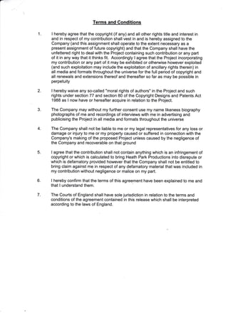 1
Terms and Gonditions
I hereby agree that the copyright (if any) and all other rights title and interest in
and in respect of my contribution shall vest in and is hereby assigned to the
Company (and this assignment shall operate to the extent necessary as a
present assignment of future copyright) and that the Company shall have the
unfettered right to dealwith the Project containing such contribution or any part
of it in any way that it thinks fit. Accordingly I agree that the Project incorporating
my contribution or any part of it may be exhibited or othenrvise however exploited
(and such exploitation may include the exploitation of ancillary rights therein) in
all media and formats throughout the universe for the full period of copyright and
all renewals and extensions thereof and thereafter so far as may be possible in
perpetuity
I hereby waive any so-called "moral rights of authors" in the Project and such
rights under section 77 and section 80 of the Copyright Designs and Patents Act
1988 as I now have or hereafter acquire in relation to the Project.
The Company may without my further consent use my name likeness biography
photographs of me and recordings of interviews with me in advertising and
publicising the Project in all media and formats throughout the universe
The Company shall not be liable to me or my legal representatives for any loss or
damage or injury to me or my property caused or suffered in connection with the
Company's making of the proposed Project unless caused by the negligence of
the Company and recoverable on that ground
I agree that the contribution shall not contain anything which is an infringement of
copyright or which is calculated to bring Heath Park Productions into disrepute or
which is defamatory provided however that the Company shall not be entitled to
bring claim against me in respect of any defamatory material that was included in
my contribution without negligence or malice on my part.
I hereby confirm that the terms of this agreement have been explained to me and
that I understand them.
The Courts of England shall have sole jurisdiction in relation to the terms and
conditions of the agreement contained in this release which shall be interpreted
according to the laws of England.
2
3
4
5
6.
7.
'E
 