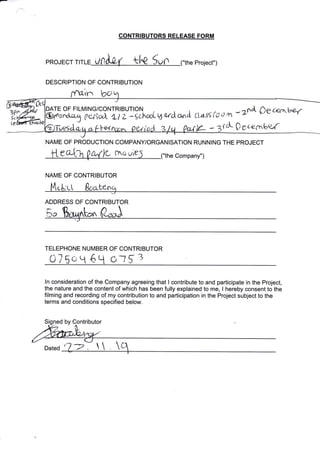 PROJECT T ,J
DESCRIPTION OF CONTRIBUTION
CONTRIBUTORS RELEASE FORM
("the Project")
bo
NAME OF PRODUCTION COTMPANY/ORGANISATION RUNNING THE PROJECT
e (.nc yiE ("the Company")
NAME OF CONTRIBUTOR
n
MING/CONTR|BUT|ON . j ;i ^ ttt'(,': .) ta *?fiA Sgr'<r'L-*'r
f"ri*l i l, -;c.h,xL "v.'tuft) a,nA t-o'r'; (c r rn'
rc 0 geeaxtov(w
TE OF FIL
L LL ben
ADDRESS OF CONTRIBUTOR
J
TELEPHONE NUMBER OF CONTRIBUTOR
a7 50 q 6t1 c*t 5l
ln consideration of the Company agreeing that I contribute to and participate in the Project,
the nature and the content of which has been fully explained to me, I hereby consent to the
filming and recording of my contribution to and participation in the Project subject to the
terms and conditions specified below.
sig by Contributor
Dated . 
 