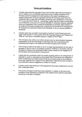 1
Terms and Gonditions
I hereby agree that the copyright (if any) and all other rights tifle and interest in
and in respect of my contribution shall vest in and is hereby assigned to the
Company (and this assignment shall operate to the extent necessary as a
present assignment of future copyright) and that the Company shall have the
unfettered right to deal with the Project containing such contribution or any part
of it in aly way that it thinks fit. Accordingly I agree that the project incorforating
my contribution or any part of it may be exhibited or othenrvise however exploited
(and such exploitation may include the exploitation of ancillary rights therein) in
all media and formats throughout the universe for the full period bf copyrighi and
all renewals and extensions thereof and thereafter so far as may be possiOle in
perpetuity
I hereby waive any so-called "moral rights of authors" in the project and such
rights under section 77 and section 80 of the Copyright Designs and patents Act
1988 as I now have or hereafter acquire in relation to the project.
The Company may without my further consent use my name likeness biography
photographs of me and recordings of interviews with me in advertising an-d
publicising the Project in all media and formats throughout the univerie
The Company shall not be liable to me or my legal representatives for any loss or
damage or injury to me or my property caused or suffered in connection with the
Company's making of the proposed Project unless caused by the negligence of
the Company and recoverable on that ground
I agree that the contribution shall not contain anything which is an infringement of
copyright or which is calculated to bring Heath park productions into disrepute or
which is defamatory provided however that the Company shall not be entitied to
bring claim against me in respect of any defamatory maierial that was included in
my contribution without negligence or malice on my part.
I hereby confirm that the terms of this agree.ment have been explained to me and
that I understand them.
The Courts of England shall have sole jurisdiction in relation to the terms and
conditions of the agreement contained in this release which shall be interpreted
according to the laws of England.
2
3
4.
5.
6
7
 