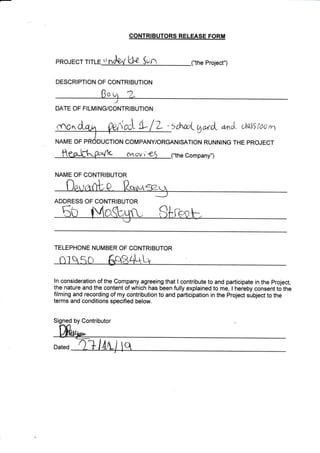 PROJECT TI $
DESCRIPTION OF CONTRIBUTION
CONTRIBUTORS RELEASE FORM
Ll-a n Project")
:flcq C-+* [tt, i c- 'L ,l : " :rha I vr,;a.ut "rr.ri
,,li.i! ,"iL r,1
I
NAME OF PRODUCTION COMPANY/ORGANISATION RUNNING THE PROJECT
DATE OF FILMING/CONTRIBUTION
fv1-0V r
NAME OF CONTRIBUTOR
ADDRESS OF CONTRIBUTOR
Company")
ln consideration of the Company agreeing that I contribute to and participate in the prcject,
the nature and the content of which has been fully explained to me, I hereby consent t6 tfre
filming and recording of my contribution to and participation in the project subject to the
terms and conditions specified below.
TELEPHONE NUMBER OF CONTRIBUTOR
S by Contributor
Dated
 