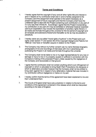 1
Terms and Conditions
I hereby agree that the copyright (if any) and all other rights title and interest in
and in re$pect of my contribution shallvest in and is hereby assigned to the
Company (and this assignment shall operate to the extent necessary as a
present assignment of future copyright) and that the Company shall have the
unfettered right to deal with the Project containing such contribution or any part of
it in any way that it thinks fit. Accordingly I agree that the Project incorporating
my contribution or any part of it may be exhibited or otherwise however exploited
(and such exploitation may include the exploitation of ancillary rights therein) in
all media and formats throughout the universe for the full period of copyright and
all renewals and extensions thereof and thereafter so far as may be possible in
perpetuity
2. I hereby waive any so-called "moral rights of authors" in the Project and such
rights
1988
under section 77 and section 80 of the Copyright Designs and Patents Act
as I now have or hereafrer acquire in relation to the Project.
e
4
The Company may without my further consent use my name likeness biography
photographs of me and recordings of interviews with me in advertising and
publicising the Project in all media and formats throughout the universe
The Company shall not be liable to me or my legal representatives for any loss or
damage or injury to me or my property caused or suffered in connection with the
Company's making of the proposed Project unless caused by the negligence of
the Company and recoverable on that ground
I agree that the contribution shall not contain anything which is an infringement of
copyright or which is calculated to bring Heath Park Productions into disrepute or
which is defamatory provided however that the Company shall not be entitled to
bring claim against me in respect of any defamatory material that was included in
my contribution without negligence or malice on my part.
I hereby confirm that the terms of this agreement have been explained to me and
that I understand them.
The Courts of England shall have sole jurisdiction in relation to the terms and
conditions of the agreement contained in this release which shall be interpreted
according to the laws of England.
5.
6.
7.
 
