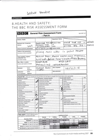 kck';fle Uqeattr{
APPENDICES
B.HEALTH AND SAFETY:
THE BBC RISK ASSESSN/l ENT FORN/l
EIEIEI General Risk Assessment Form
- Part A
April 20A7- DC
feeC €
Department / Series
Division / Studio
/ Editor
6 "5uooL
I
o i 11 l,ec?v'r- tt9'q-futr
Business Unit / Production
Address
a-?'i
'r.L
t9
Version number
Period covered bY assessment
-t'if .'r-,A rwri( vi&
tq* 5
Tel:
Mobile:
Outline of risk assessment
Summary ofwhat is P/oposed
h(j-ia{'*ri
cIk ire[(l6u ibI',rCex?ec€eI I0rr>',bohh ?eI14e
McI,q1,Lttr hIunc) J 1r,^rkh I
'lL *€- Deqj;h Qc-rV-
p{ral wvoJ-i ir6{"d, t NolN v.l l''a$abn
Team members I experts /
contractors / etc.
Listthose involved
Site/Office/Location
Outline site/ locations involved
7L/ Ll I L aDate comPleted
1*. gl"rt2q,e GLt95 i
cr,7#isi
Assessor Name
Signature
Date authorised
(if not Assessor)
Authoriser Name
Signature
whereothersta Part (add appropiate)belowilst USEand fhese completefrcmhazards these/ectlist-Hazard your
TickHealth hazardsTickTick Physical / chemical hazards
Situational hazards
Disease causative agent
contact with cold / vapour
Asbestos
lnfectionContact with cold surface
Assaull
Lack of food / water
Contact with hot liquid /
Atlacked animal
Lack of oxygen
Contact with hol surfacegasBreathing
Physical fatigue
Electric shockCold environment
actlon
Explosive blast
Crush by load
posture
Explosive release of stored paessre
Drowning
StressFire
Hazardous subslance
Hot envlronment
radiationlntimidation
Environmental hazardsLaser lightLlfting EquiPmenl
LitterLightning strike
IVlanua I
Nuisance noise
Noisefalling, moving or
PhysicalNon-ionizing radiation
Obstruction / exPosed feature
Wasle substance released into air
StroboscoPic light/ material
Waste substance released into soil / water
Vibrationsurface
Trap in moving machinery
OtherTrip hazard
Vehicle lmpact / collision
Working at height
RiSk matfix - rse this ta determine iskfot
each hazard i.e. 'how bad and how likely' Likelihood of Harm
Severity of Harm
Remote
e.g. <1 in 1AA0 chance
UnlikelY
e.g- 1 in 200 chance
Possible
e.g. 1 in 50 chance
Likely
e-g 1 in l0chance
Probable
e-g >1 in 3 chance
Negligible e.g. small bruise
Sliqht e.g. small cut. deeP bruise
Moderate e.g. dee? cut, lom muscle Low
Severe e.g- fraciure, /oss ofconsclous,ess
Very Severe e.9. death, permanent disability
NUI Commission on multi-media working 2007 53
itgtrtfr (U1rC wt/ltte
?re. zYt'tct;d (<;;'t-tL
,t)oLvelh.t d Pb(;a
lL
4
e -J-Entanglement in moving machinery
*il,
l*
,r.4,
I
{
very low very low Very low
very low Very low Medium
Very low Medium M6dium
lledium
tledium ExtFrely hlgh
 