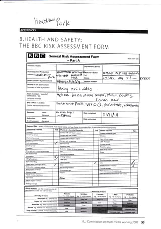 l[eqrr'w-(uW
APPENDICES
B.HEALTH AND SAFETY:
THE BBC RISK ASSESSIVI ENT FORN/
tsEIEI General Risk Assessment Form Apnl 2007- DC
- Part A
%eece
Division / Studio Department / Series
Business Unit / Production
nooress
ilCcrtsh W* t1
tlat't<
Heu if< fuiltctiwyl
u*r-ttf ff,
Ihoducer / Editor
Tel:
ly'obile:
7*>3 7q(1 ze$
o
) ql 3I
Version number
Outline of risk assessment
Summary of what is proposed
iit^," eu: iL v l&eg
Nrhbqh $cs5  l|ee<c Ccr{e( t a ;tt
S',:w{a-n tl-t*-{}f
Team members / experts /
contractors / etc.
List those involved
Site/Office/Location
Autline site/ lacatians involved
tlgtllrl^ c'?rrf (r*,rt i r,n/{tU O ichufr,L tNoET
Assessor Name
Signature
lA'l trro! ftq,99 ;
:r EF";E;
Date completed
zt/trl14
Auth oris6r
(if not Assessor)
Name
Signature
Date authorised
Hazard list se/ecf h azardsyour thefrom /lsl below USEand tothese Paft Bcomplete (add whereolhers apprcpriate)
Situational hazards Tick Physical / chemical hazards Tick Health hazards Tick
Asbestos Contact with cold liquid / vapou.
Assault person Contacl with cold surface lnfection
Attacked by anjmal
Lack offood / water
Contact with hot surface Lack
Cold environment Eleclric shock Physical
Crush by load Explosive blast
release of slored press!ae Statjc body posture
rn moving Fire Stress
Hot environmenl Hazardous subslance
lntimidalion lonizing radialion
Lifling Equjpmenl Laser lighl Environmental hazards
Lightning strike Litter 'g
Object falling moving or flying Noise Nuisance noise / vibretion
Obstruction / radialion Physjcal damage
/ material light Wasle substance released inlo air
sudace Vibration
Waste substance released into soil / water
T.ap in moving machinery
Trip hazard
Vehicle impact / collision
Worklng at
RiSk matfix - use this to detemine isk for
each 'haw bad and haw likely'
Likelihood of Harm
of Harm
Remote
e g. <1 in 1000 chance
Unlikely
e.g. 1 in 200 chance
Possible
e.g.1 in 50 chance
Likely
e.g. 1 in 1A chance
Probable
e.g. >1 in 3 chance
Negligible e.s. smail btuise
Slight e9. smatt cut. deep btuise
Moderate e.g. deep cut, torn muscle
Severe e.g. fftclure, /oss ofcorsclousress
Very Severe e.9. death, permanent disability
NUi Commission on multi-media working 2007 53
Period covered by assessment
"'ti!|.ttq
-ztltLltq
Disease causative agent
Conlact wilh hol Iiqujd / vapour
Breathing compressed gas
Repetitive action
Drowning Explosive
Manual handling
J
Other
Very low Vory low Vory low
Very low Very low lr€dium
Very low lredium Medlun
iladiqm Extcrcty hiqh
it4edium
Exterely hioh
 