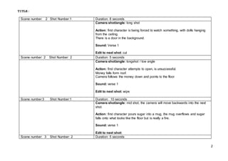 TITLE:
2
Scene number: 2 Shot Number:1 Duration: 8 seconds
Camera shot/angle: long shot
Action: first character is being forced to watch something, with dolls hanging
from the ceiling.
There is a door in the background.
Sound: Verse 1
Edit to next shot: cut
Scene number: 2 Shot Number: 2 Duration: 5 seconds
Camera shot/angle: longshot / low angle
Action: first character attempts to open, is unsuccessful.
Money falls form roof.
Camera follows the money down and points to the floor
Sound: verse 1
Edit to next shot: wipe
Scene number:3 Shot Number:1 Duration: 10 seconds
Camera shot/angle: mid shot, the camera will move backwards into the next
shot.
Action: first character pours sugar into a mug, the mug overflows and sugar
falls onto what looks like the floor but is really a fire.
Sound: verse 1
Edit to next shot:
Scene number: 3 Shot Number: 2 Duration: 5 seconds
 