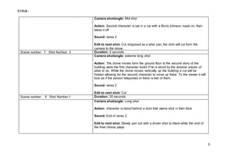 TITLE:
5
Camera shot/angle: Mid shot
Action: Second character is sat in a car with a Boris Johnson mask on, then
takes it off
Sound: verse 2
Edit to next shot: Cut disguised as a whip pan, the shot will cut form the
camera to the drone.
Scene number: 7 Shot Number: 2 Duration: 5 seconds
Camera shot/angle: extreme long shot
Action: The drone moves form the ground floor to the second story of the
building were the first character looks if he is stood by the window unsure of
what to do. While the drone moves vertically up the building a cut will be
hidden allowing for the second character to move up there. To the viewer it will
look as if the person teleported or there is two of them.
Sound: verse 2
Edit to next shot: Cut
Scene number: 8 Shot Number:1 Duration: 20 seconds
Camera shot/angle: Long shot
Action: character is stood behind a door that slams shut in their face
Sound: End of verse 2
Edit to next shot: Slowly pan out with a drown shot to black while the end of
the final chorus plays.
 