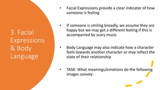 3. Facial
Expressions
& Body
Language
• Facial Expressions provide a clear indicator of how
someone is feeling
• If someone is smiling broadly, we assume they are
happy but we may get a different feeling if this is
accompanied by scary music
• Body Language may also indicate how a character
feels towards another character or may reflect the
state of their relationship
• TASK: What meanings/emotions do the following
images convey:
 