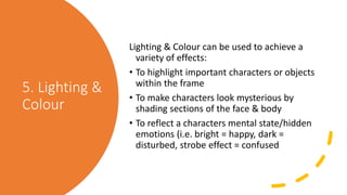 5. Lighting &
Colour
Lighting & Colour can be used to achieve a
variety of effects:
• To highlight important characters or objects
within the frame
• To make characters look mysterious by
shading sections of the face & body
• To reflect a characters mental state/hidden
emotions (i.e. bright = happy, dark =
disturbed, strobe effect = confused
 